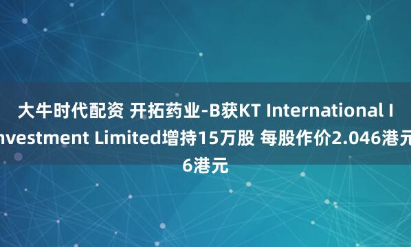 大牛时代配资 开拓药业-B获KT International Investment Limited增持15万股 每股作价2.046港元