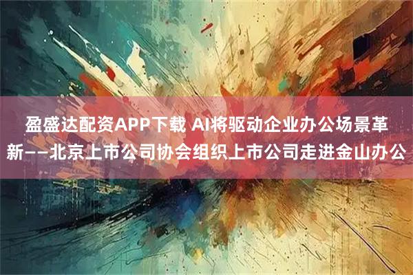 盈盛达配资APP下载 AI将驱动企业办公场景革新——北京上市公司协会组织上市公司走进金山办公