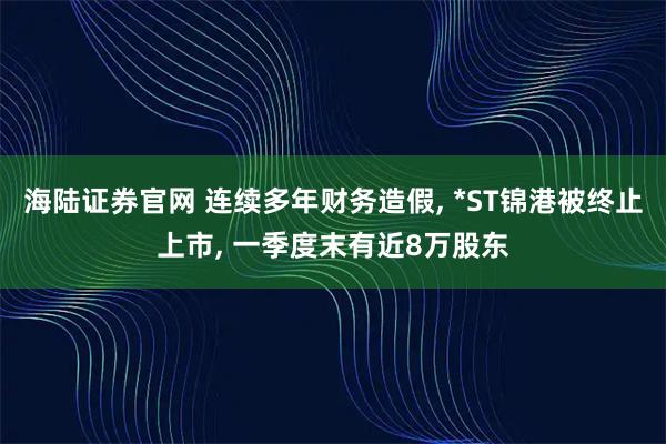 海陆证券官网 连续多年财务造假, *ST锦港被终止上市, 一季度末有近8万股东