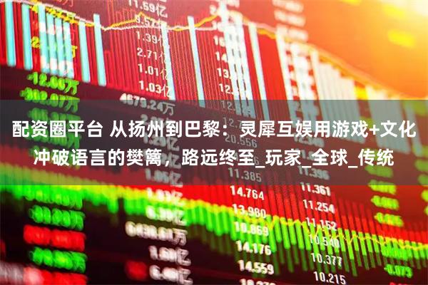 配资圈平台 从扬州到巴黎:灵犀互娱用游戏+文化冲破语言的樊篱,路远终至_玩家_全球_传统