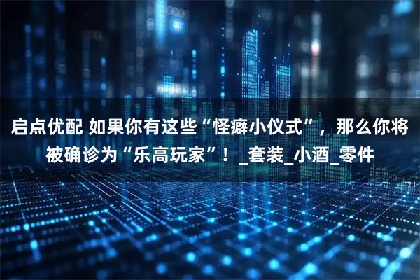 启点优配 如果你有这些“怪癖小仪式”,那么你将被确诊为“乐高玩家”!_套装_小酒_零件