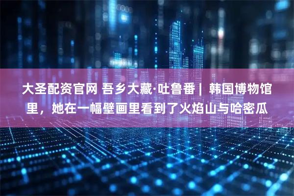 大圣配资官网 吾乡大藏·吐鲁番 | 韩国博物馆里,她在一幅壁画里看到了火焰山与哈密瓜