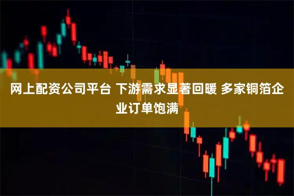网上配资公司平台 下游需求显著回暖 多家铜箔企业订单饱满