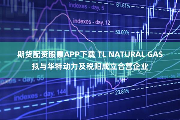 期货配资股票APP下载 TL NATURAL GAS拟与华特动力及税阳成立合营企业