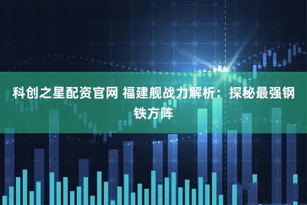 科创之星配资官网 福建舰战力解析:探秘最强钢铁方阵