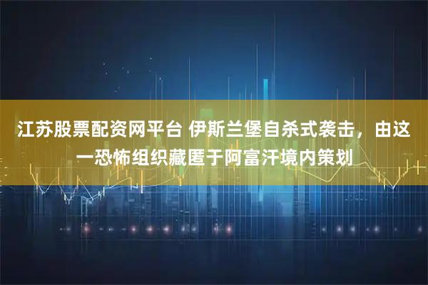 江苏股票配资网平台 伊斯兰堡自杀式袭击,由这一恐怖组织藏匿于阿富汗境内策划