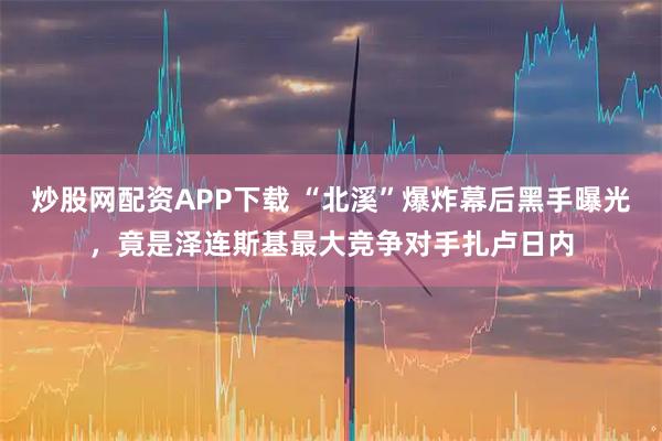 炒股网配资APP下载 “北溪”爆炸幕后黑手曝光,竟是泽连斯基最大竞争对手扎卢日内