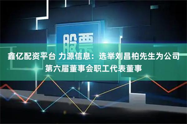鑫亿配资平台 力源信息：选举刘昌柏先生为公司第六届董事会职工代表董事