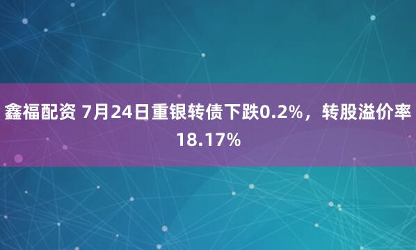 鑫福配资 7月24日重银转债下跌0.2%,转股溢价率18.17%