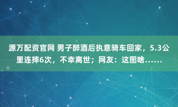 源万配资官网 男子醉酒后执意骑车回家，5.3公里连摔6次，不幸离世；网友：这图啥……