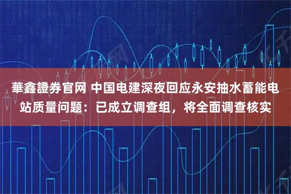 華鑫證券官网 中国电建深夜回应永安抽水蓄能电站质量问题：已成立调查组，将全面调查核实