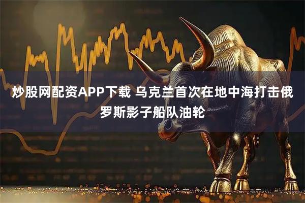 炒股网配资APP下载 乌克兰首次在地中海打击俄罗斯影子船队油轮