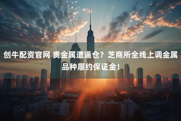 创牛配资官网 贵金属遭逼仓？芝商所全线上调金属品种履约保证金！