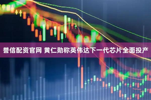 誉信配资官网 黄仁勋称英伟达下一代芯片全面投产