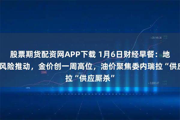 股票期货配资网APP下载 1月6日财经早餐：地缘政治风险推动，金价创一周高位，油价聚焦委内瑞拉“供应厮杀”