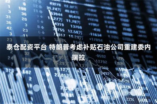 泰仓配资平台 特朗普考虑补贴石油公司重建委内瑞拉