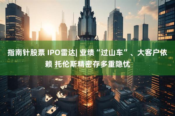 指南针股票 IPO雷达| 业绩“过山车”、大客户依赖 托伦斯精密存多重隐忧